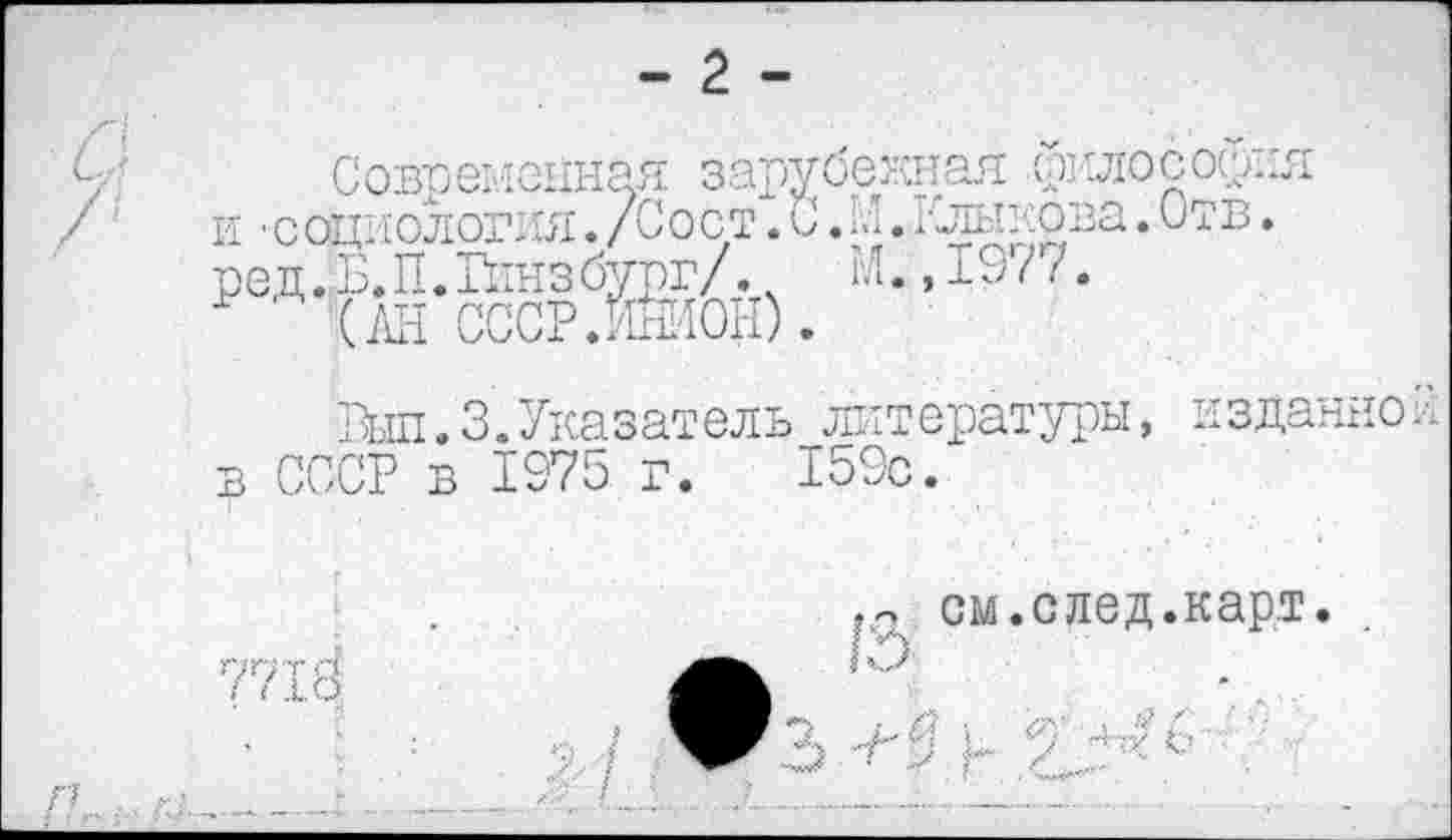 ﻿Современная зарубежная даосос^ия и ■социология. /С о ст. С. М. Клыкова. Отв. ред. Б. П. Гинз бург/. ч М., ±97 7.
■ № ссср.жион).
Выл.3.Указатель литературы, издание3 в СССР в 1975 г. 159с.
у.
7718